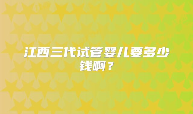 江西三代试管婴儿要多少钱啊？