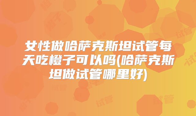 女性做哈萨克斯坦试管每天吃橙子可以吗(哈萨克斯坦做试管哪里好)