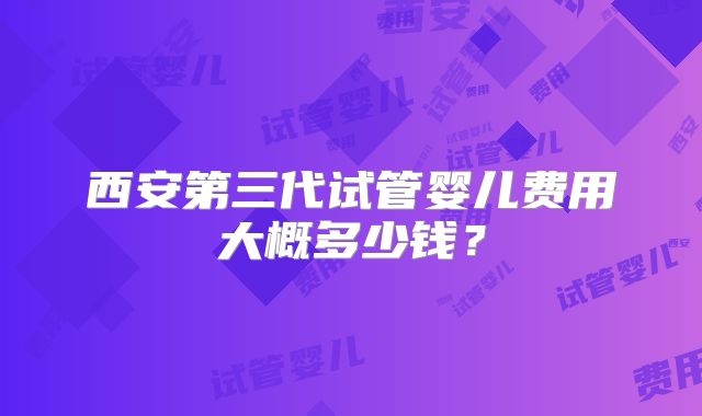 西安第三代试管婴儿费用大概多少钱？