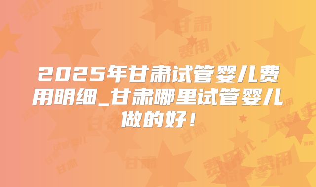 2025年甘肃试管婴儿费用明细_甘肃哪里试管婴儿做的好！