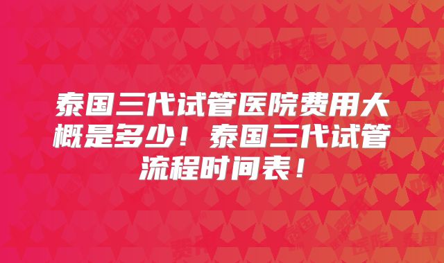 泰国三代试管医院费用大概是多少！泰国三代试管流程时间表！