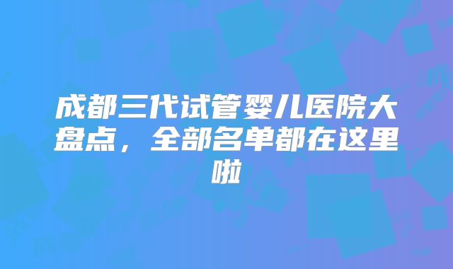 成都三代试管婴儿医院大盘点，全部名单都在这里啦