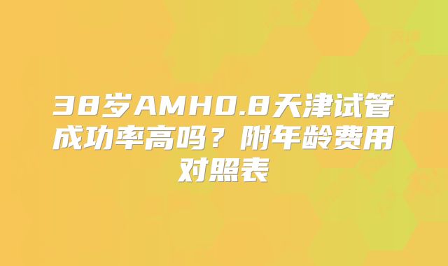 38岁AMH0.8天津试管成功率高吗？附年龄费用对照表
