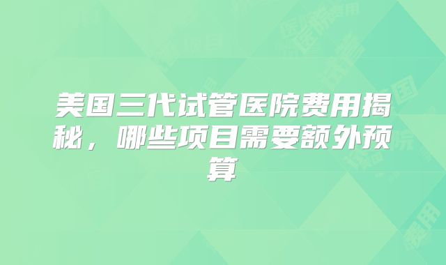 美国三代试管医院费用揭秘，哪些项目需要额外预算