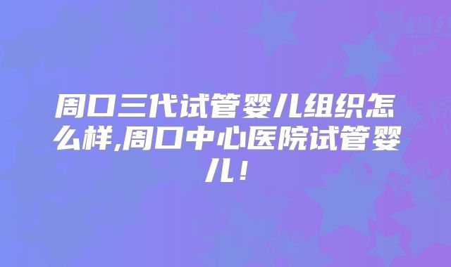 周口三代试管婴儿组织怎么样,周口中心医院试管婴儿!