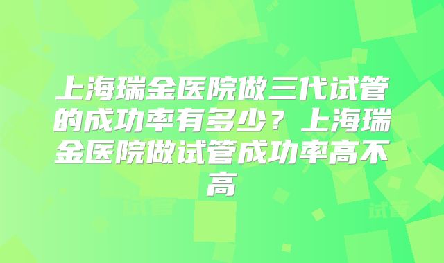 上海瑞金医院做三代试管的成功率有多少？上海瑞金医院做试管成功率高不高