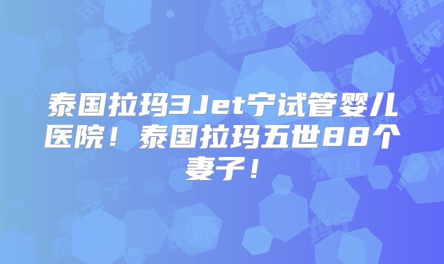 泰国拉玛3Jet宁试管婴儿医院！泰国拉玛五世88个妻子！