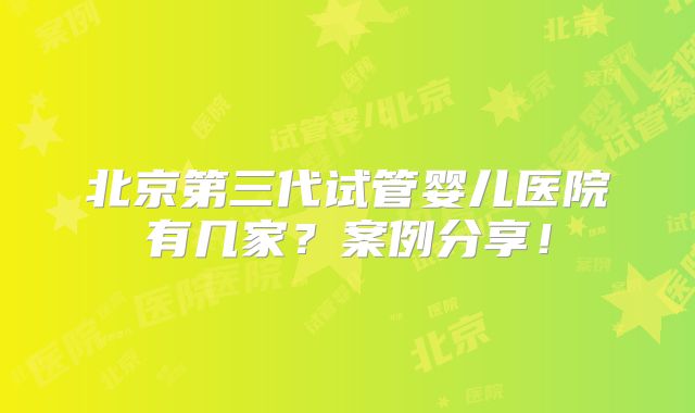 北京第三代试管婴儿医院有几家?案例分享!