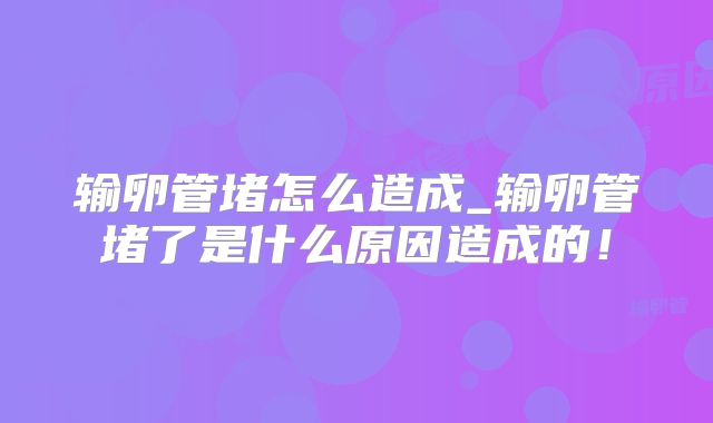 输卵管堵怎么造成_输卵管堵了是什么原因造成的!