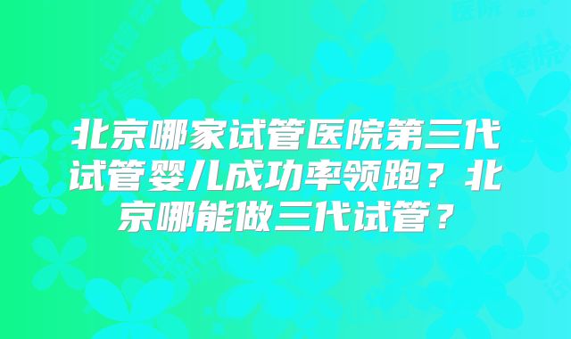 北京哪家试管医院第三代试管婴儿成功率领跑？北京哪能做三代试管？