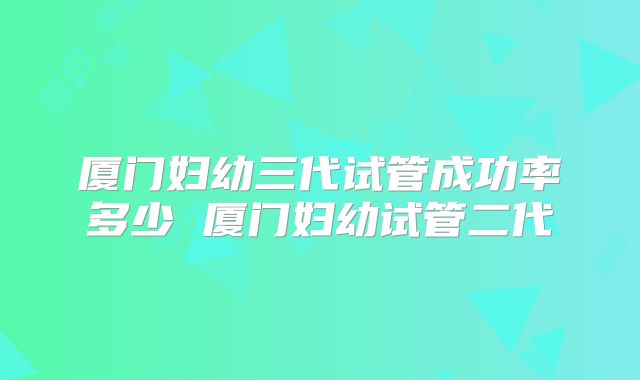厦门妇幼三代试管成功率多少 厦门妇幼试管二代