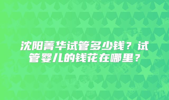 沈阳菁华试管多少钱？试管婴儿的钱花在哪里？