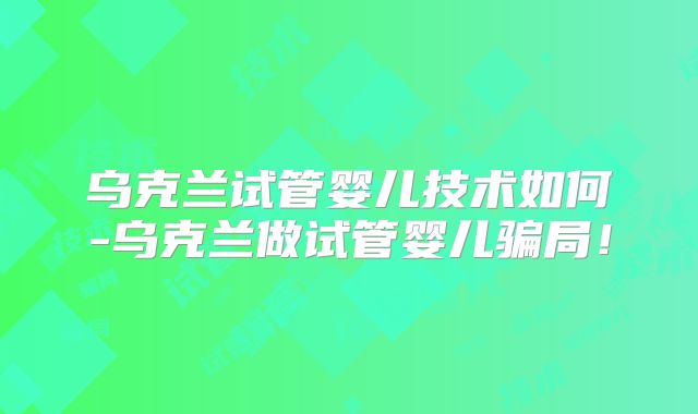 乌克兰试管婴儿技术如何-乌克兰做试管婴儿骗局！