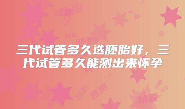 三代试管多久选胚胎好，三代试管多久能测出来怀孕