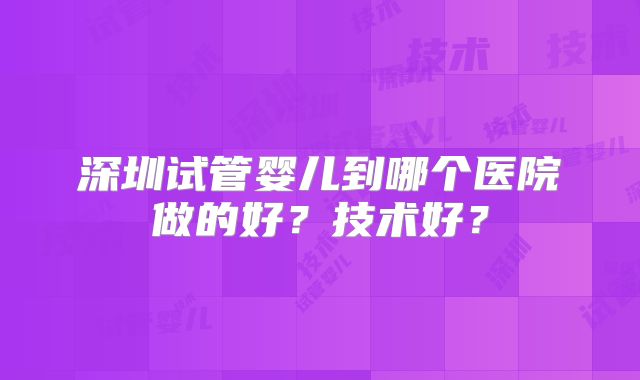 深圳试管婴儿到哪个医院做的好?技术好?