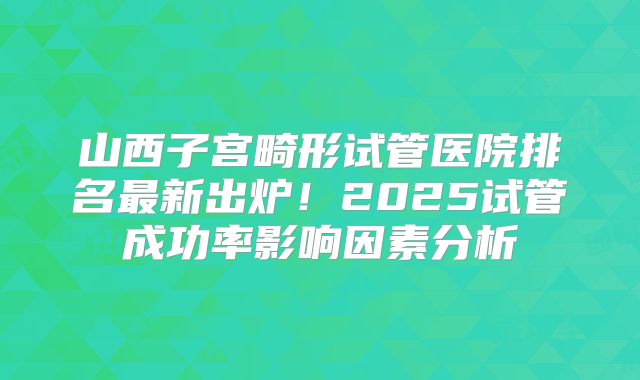 山西子宫畸形试管医院排名最新出炉！2025试管成功率影响因素分析