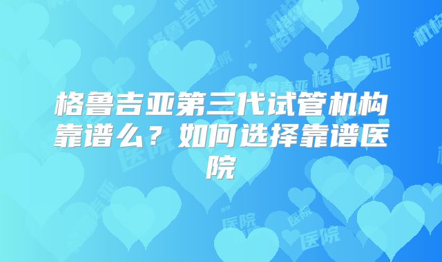 格鲁吉亚第三代试管机构靠谱么?如何选择靠谱医院