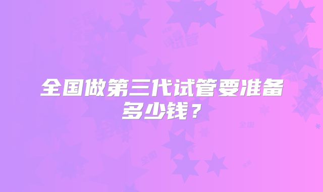 全国做第三代试管要准备多少钱？