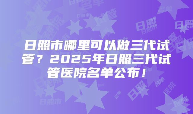 日照市哪里可以做三代试管？2025年日照三代试管医院名单公布！