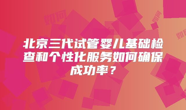 北京三代试管婴儿基础检查和个性化服务如何确保成功率?