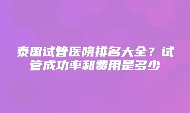 泰国试管医院排名大全?试管成功率和费用是多少