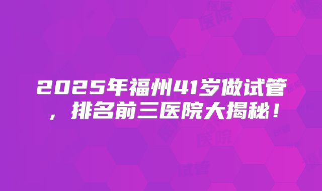 2025年福州41岁做试管，排名前三医院大揭秘！