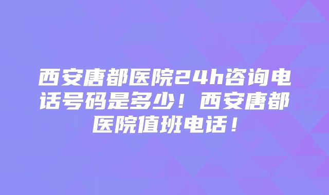 西安唐都医院24h咨询电话号码是多少！西安唐都医院值班电话！