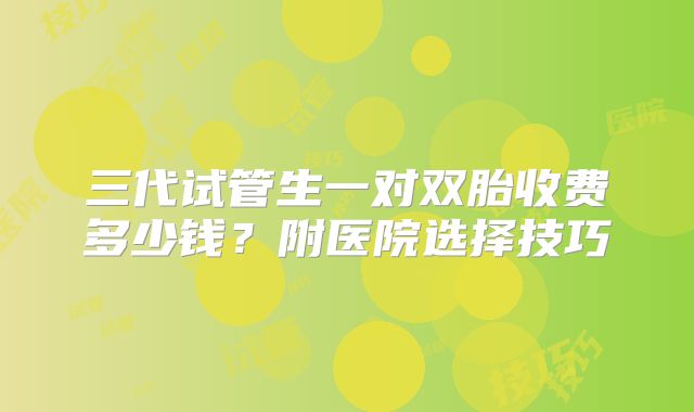 三代试管生一对双胎收费多少钱?附医院选择技巧