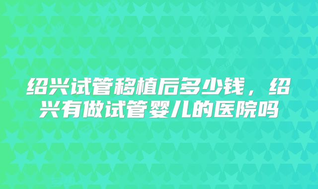 绍兴试管移植后多少钱，绍兴有做试管婴儿的医院吗