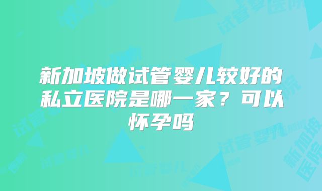 新加坡做试管婴儿较好的私立医院是哪一家？可以怀孕吗