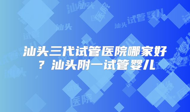 汕头三代试管医院哪家好?汕头附一试管婴儿