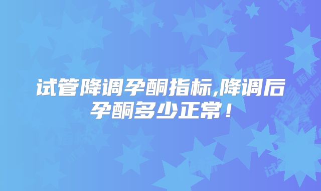 试管降调孕酮指标,降调后孕酮多少正常！