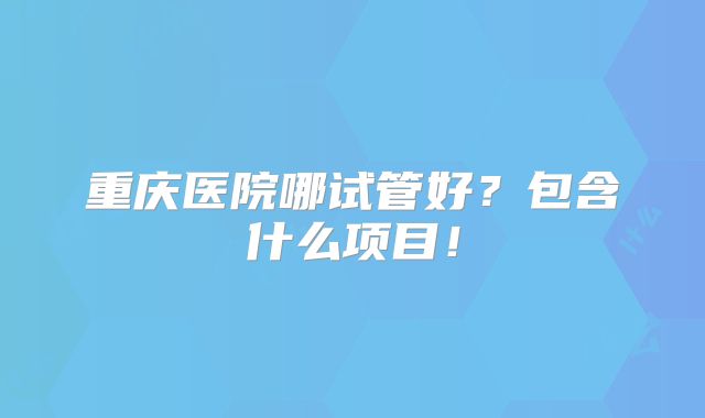 重庆医院哪试管好?包含什么项目!