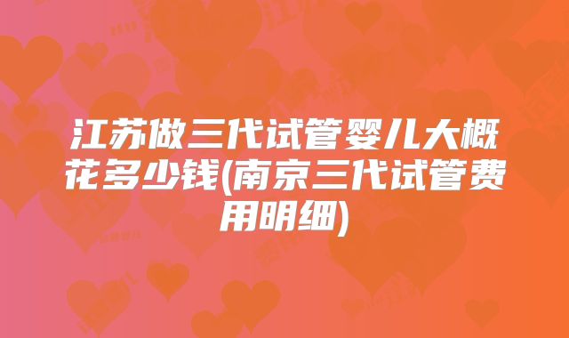 江苏做三代试管婴儿大概花多少钱(南京三代试管费用明细)