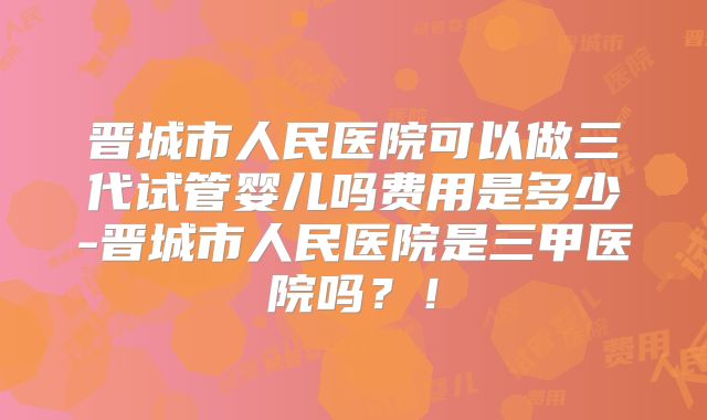 晋城市人民医院可以做三代试管婴儿吗费用是多少-晋城市人民医院是三甲医院吗？！