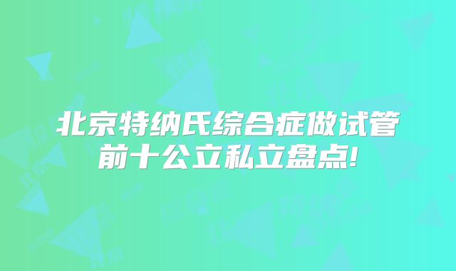 北京特纳氏综合症做试管前十公立私立盘点!