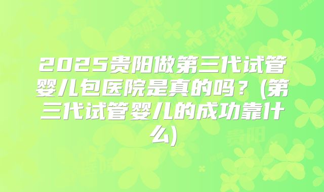 2025贵阳做第三代试管婴儿包医院是真的吗?(第三代试管婴儿的成功靠什么)