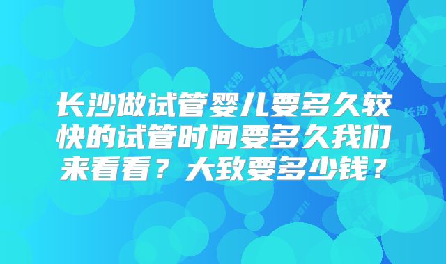 长沙做试管婴儿要多久较快的试管时间要多久我们来看看?大致要多少钱?