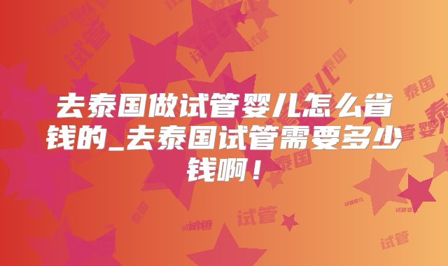 去泰国做试管婴儿怎么省钱的_去泰国试管需要多少钱啊！