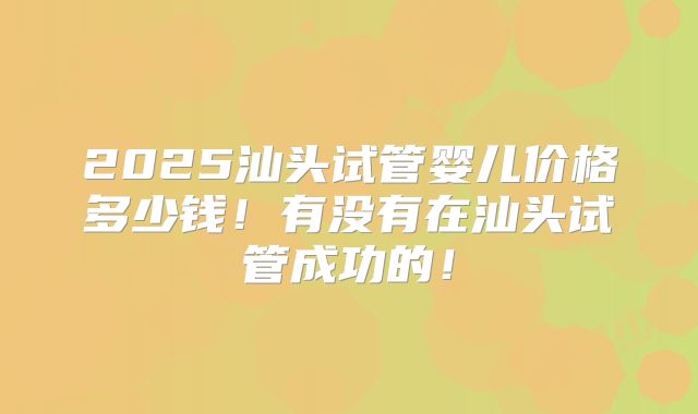 2025汕头试管婴儿价格多少钱！有没有在汕头试管成功的！
