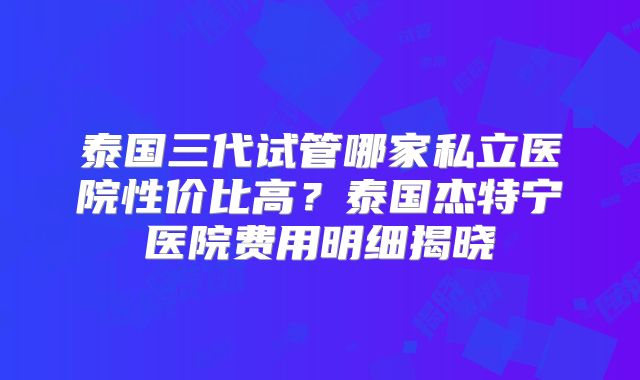泰国三代试管哪家私立医院性价比高？泰国杰特宁医院费用明细揭晓