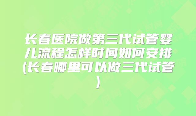 长春医院做第三代试管婴儿流程怎样时间如何安排(长春哪里可以做三代试管)