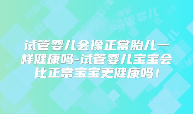 试管婴儿会像正常胎儿一样健康吗-试管婴儿宝宝会比正常宝宝更健康吗!