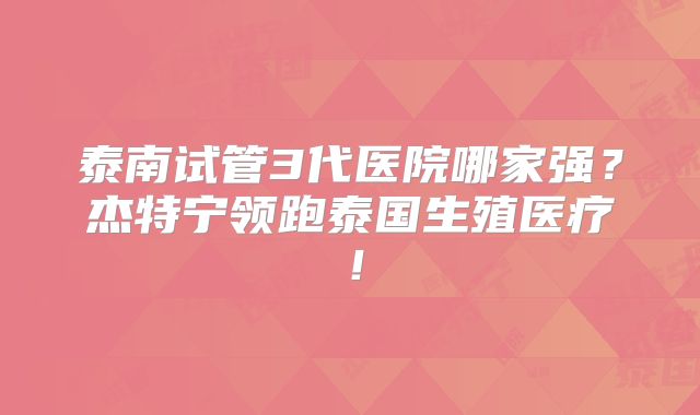 泰南试管3代医院哪家强？杰特宁领跑泰国生殖医疗！