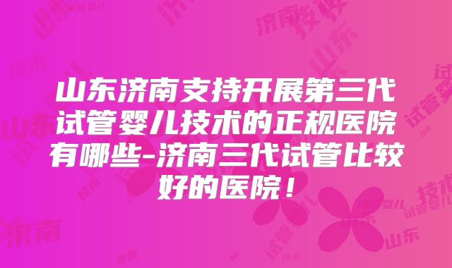 山东济南支持开展第三代试管婴儿技术的正规医院有哪些-济南三代试管比较好的医院！