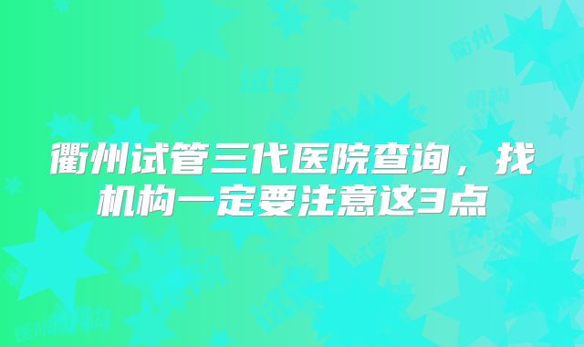衢州试管三代医院查询，找机构一定要注意这3点