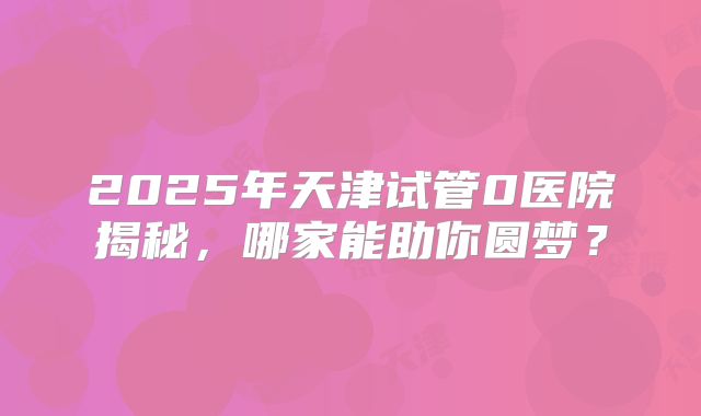2025年天津试管0医院揭秘，哪家能助你圆梦？