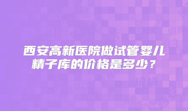 西安高新医院做试管婴儿精子库的价格是多少？