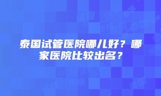 泰国试管医院哪儿好？哪家医院比较出名？
