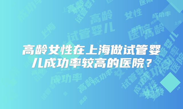 高龄女性在上海做试管婴儿成功率较高的医院?